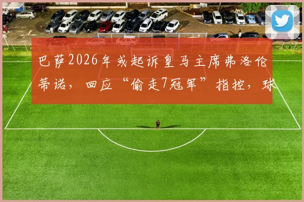 巴萨2026年或起诉皇马主席弗洛伦蒂诺，回应“偷走7冠军”指控，球迷热议法律交锋前景
