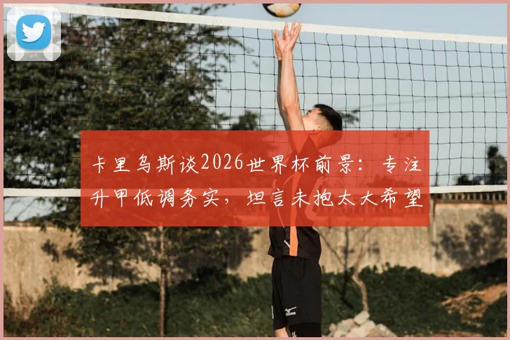 卡里乌斯谈2026世界杯前景:专注升甲低调务实,坦言未抱太大希望