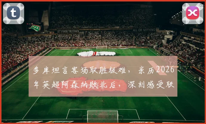 多库坦言客场取胜极难，亲历2026年英超阿森纳败北后，深刻感受联赛竞争残酷性