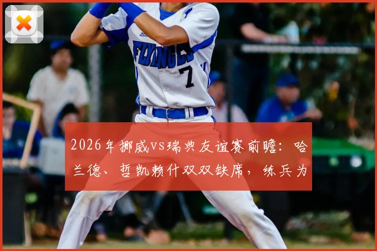 2026年挪威vs瑞典友谊赛前瞻:哈兰德、哲凯赖什双双缺席,练兵为主,历史交锋与看点解析