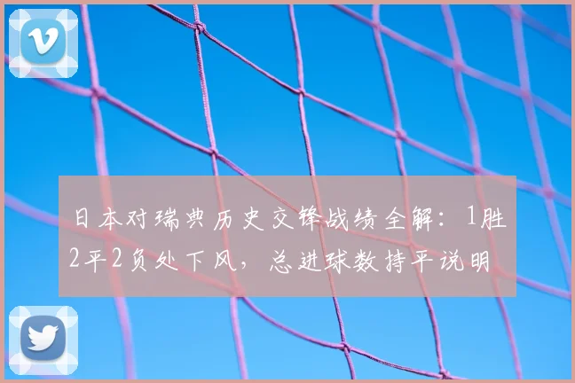 日本对瑞典历史交锋战绩全解：1胜2平2负处下风，总进球数持平说明了什么