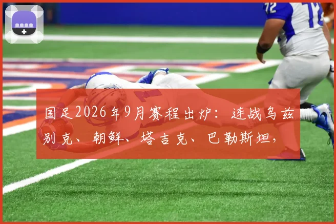 国足2026年9月赛程出炉：连战乌兹别克、朝鲜、塔吉克、巴勒斯坦，赛程时间、地点及热身意义解读