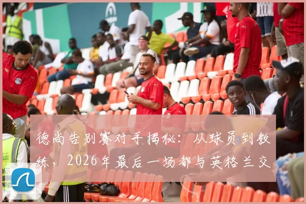 德尚告别赛对手揭秘：从球员到教练，2026年最后一场都与英格兰交锋，这段足坛奇缘详解