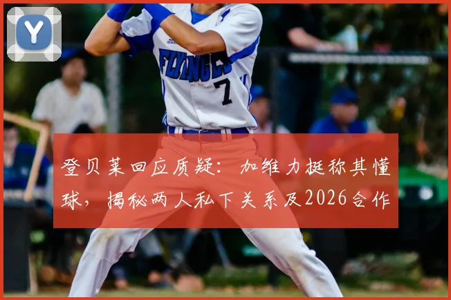 登贝莱回应质疑：加维力挺称其懂球，揭秘两人私下关系及2026合作展望