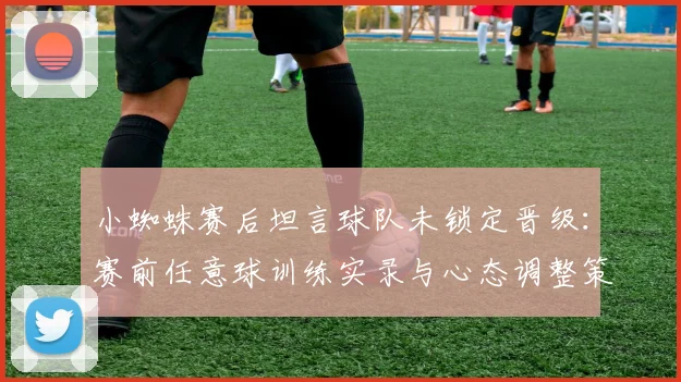 小蜘蛛赛后坦言球队未锁定晋级：赛前任意球训练实录与心态调整策略深度剖析