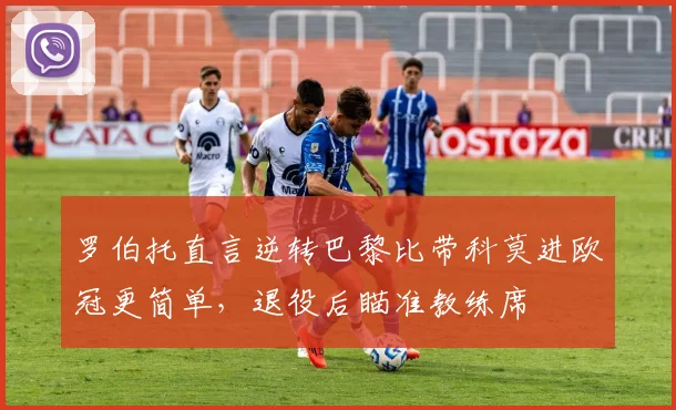 罗伯托直言逆转巴黎比带科莫进欧冠更简单,退役后瞄准教练席