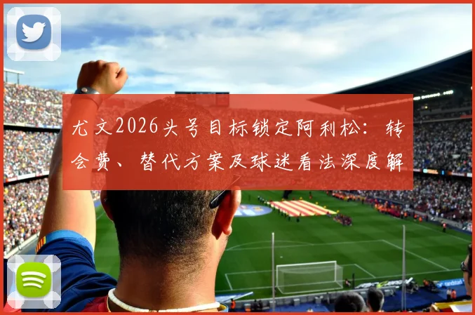 尤文2026头号目标锁定阿利松：转会费、替代方案及球迷看法深度解析，天空体育爆料真实性探讨