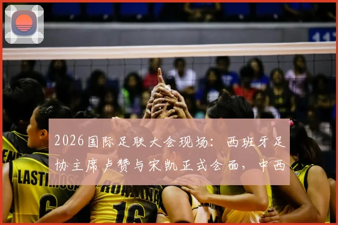 2026国际足联大会现场：西班牙足协主席卢赞与宋凯正式会面，中西足球合作或迎新契机