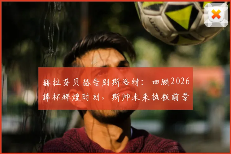 赫拉芬贝赫告别斯洛特：回顾2026捧杯辉煌时刻，斯帅未来执教前景分析