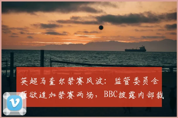 英超马奎尔禁赛风波:监管委员会原欲追加禁赛两场,BBC披露内部裁决细节与球员后续影响
