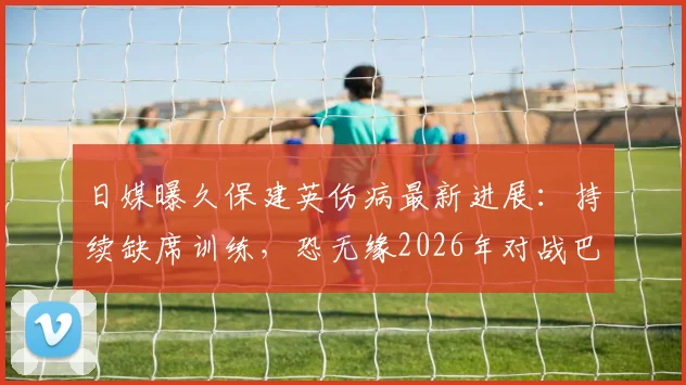 日媒曝久保建英伤病最新进展：持续缺席训练，恐无缘2026年对战巴西关键战