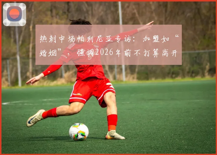 热刺中场帕利尼亚专访：加盟如“婚姻”，强调2026年前不打算离开，忠诚背后的考量与球队策略解析