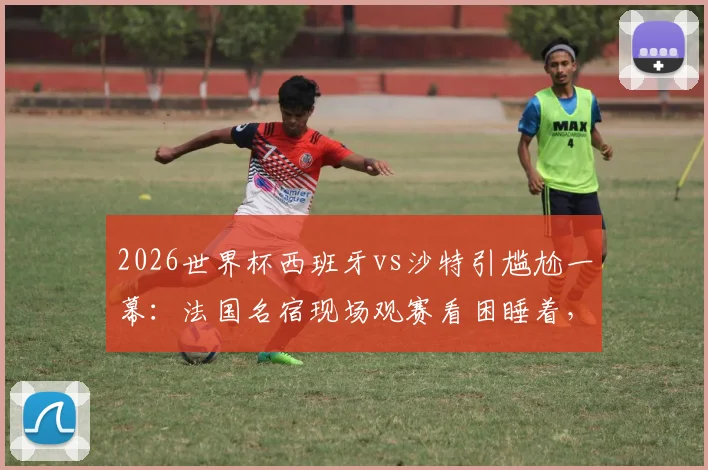 2026世界杯西班牙vs沙特引尴尬一幕:法国名宿现场观赛看困睡着,是比赛乏味还是另有隐情?