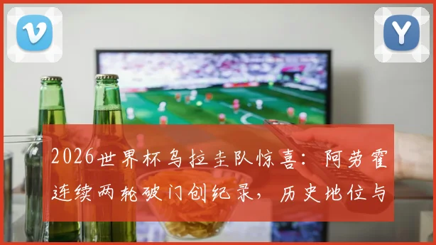 2026世界杯乌拉圭队惊喜：阿劳霍连续两轮破门创纪录，历史地位与球队前景深度分析