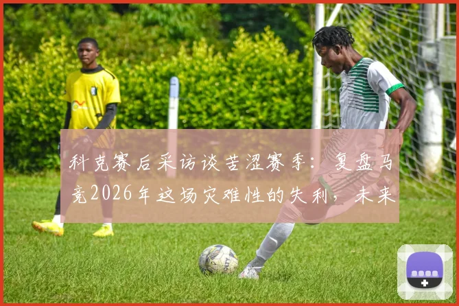 科克赛后采访谈苦涩赛季:复盘马竞2026年这场灾难性的失利,未来何去何从