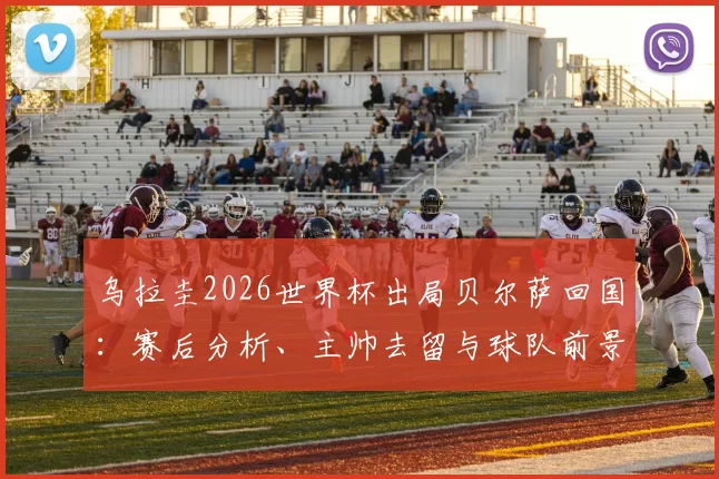 乌拉圭2026世界杯出局贝尔萨回国:赛后分析、主帅去留与球队前景深度探讨