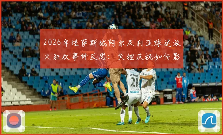 2026年堪萨斯城阿尔及利亚球迷放火狂欢事件反思:失控庆祝如何影响体育赛事安保?