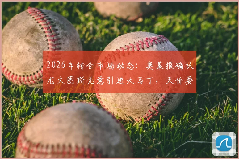 2026年转会市场动态：奥莱报确认尤文图斯无意引进大马丁，天价要价成交易最大障碍