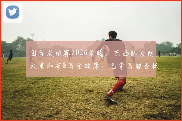 国际友谊赛2026前瞻:巴西队后防大闸加布&马金缺席,巴拿马能否抓住机会爆冷?