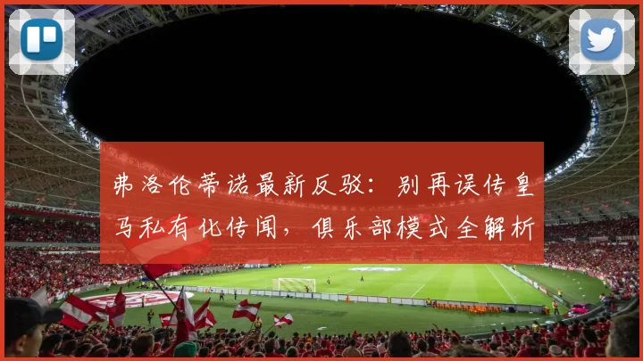 弗洛伦蒂诺最新反驳：别再误传皇马私有化传闻，俱乐部模式全解析