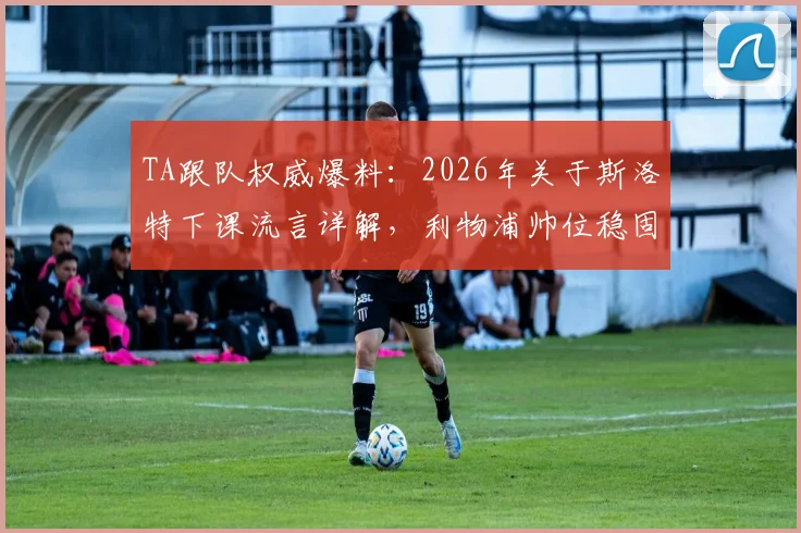 TA跟队权威爆料：2026年关于斯洛特下课流言详解，利物浦帅位稳固并非空谈