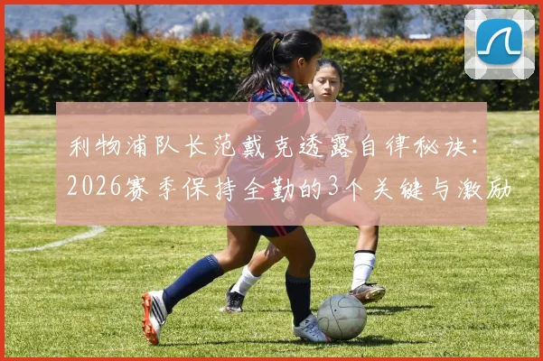 利物浦队长范戴克透露自律秘诀：2026赛季保持全勤的3个关键与激励球队的队长心得