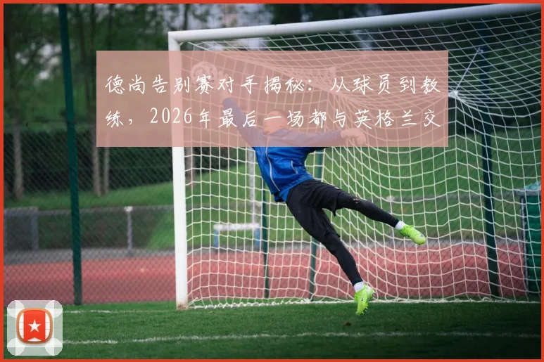 德尚告别赛对手揭秘：从球员到教练，2026年最后一场都与英格兰交锋，这段足坛奇缘详解