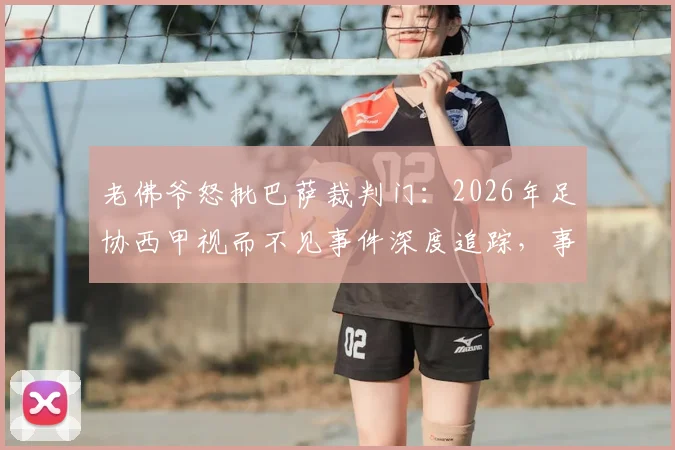 老佛爷怒批巴萨裁判门：2026年足协西甲视而不见事件深度追踪，事件完整时间线解析