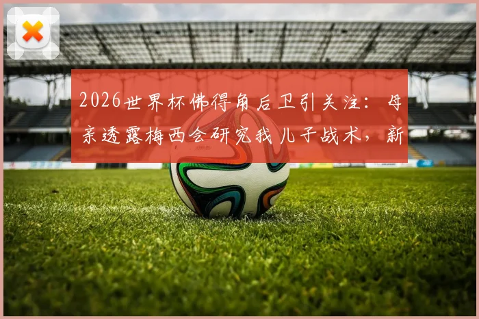 2026世界杯佛得角后卫引关注：母亲透露梅西会研究我儿子战术，新一代后防铁闸面临考验
