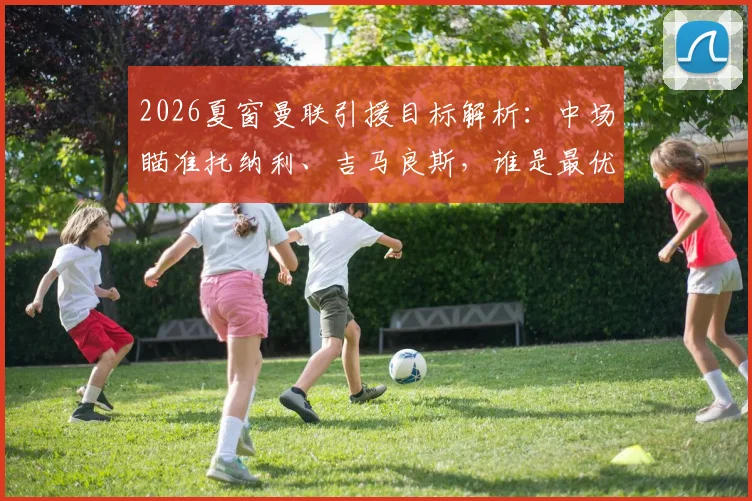 2026夏窗曼联引援目标解析:中场瞄准托纳利、吉马良斯,谁是最优解?附潜在转会费分析