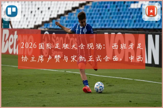 2026国际足联大会现场:西班牙足协主席卢赞与宋凯正式会面,中西足球合作或迎新契机