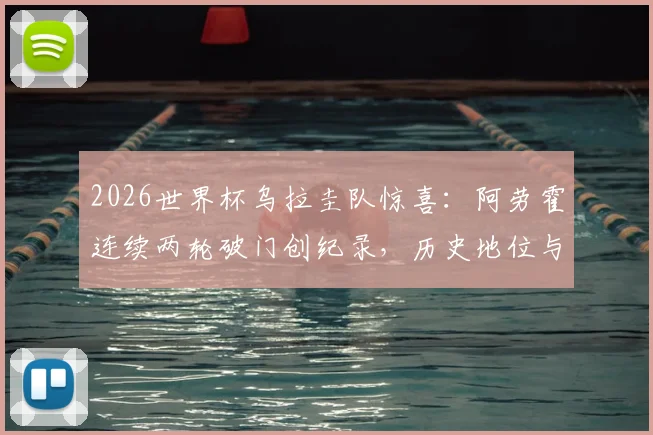 2026世界杯乌拉圭队惊喜：阿劳霍连续两轮破门创纪录，历史地位与球队前景深度分析