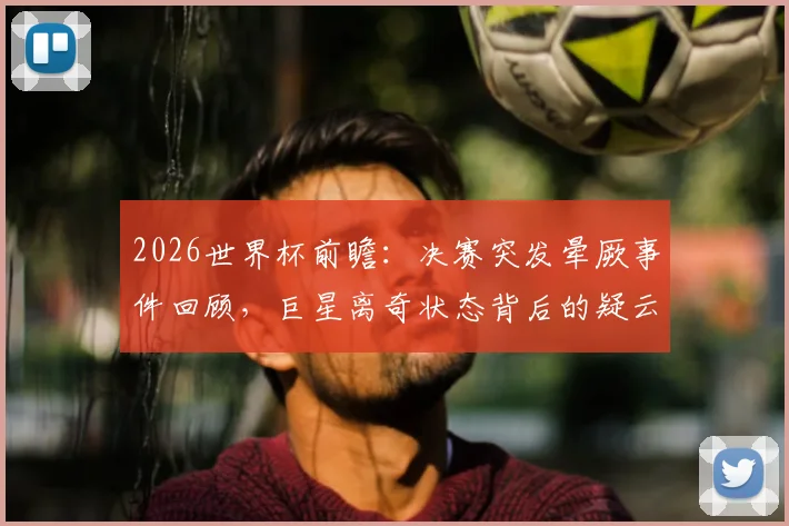 2026世界杯前瞻：决赛突发晕厥事件回顾，巨星离奇状态背后的疑云与解析