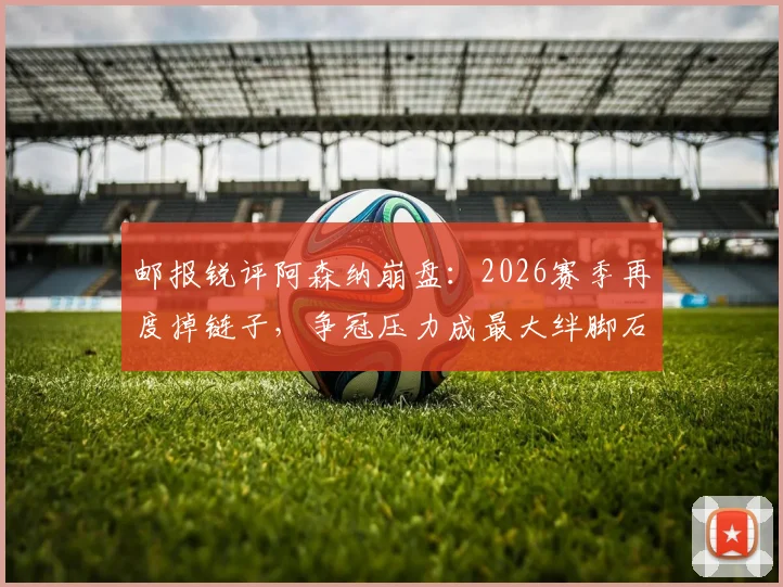邮报锐评阿森纳崩盘：2026赛季再度掉链子，争冠压力成最大绊脚石，心理与阵容深度成关键