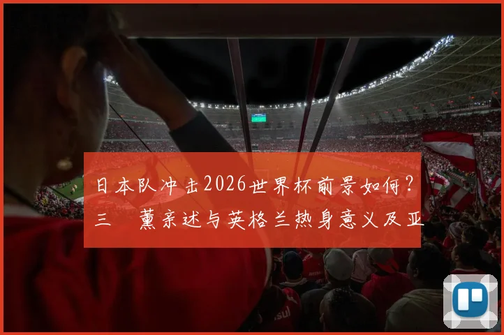 日本队冲击2026世界杯前景如何？三笘薰亲述与英格兰热身意义及亚洲足球崛起之路