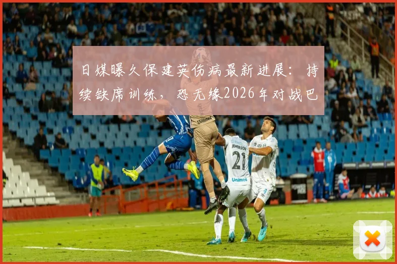 日媒曝久保建英伤病最新进展：持续缺席训练，恐无缘2026年对战巴西关键战