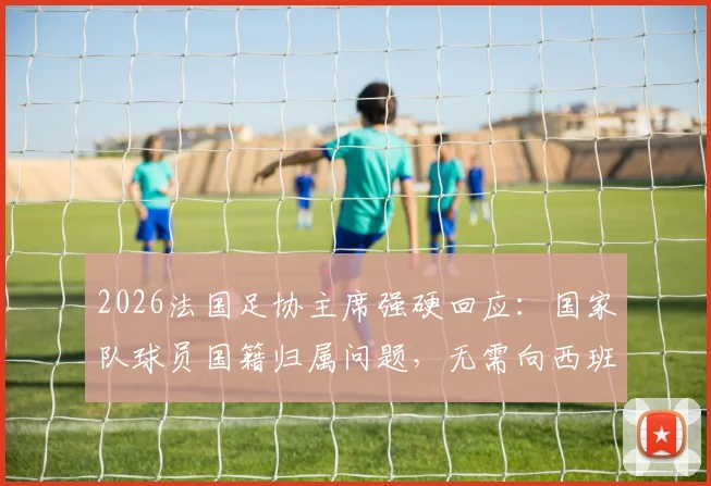 2026法国足协主席强硬回应：国家队球员国籍归属问题，无需向西班牙前首相自证
