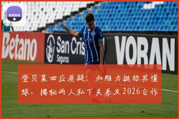 登贝莱回应质疑：加维力挺称其懂球，揭秘两人私下关系及2026合作展望