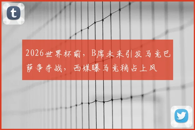 2026世界杯前，B席未来引发马竞巴萨争夺战，西媒曝马竞稍占上风