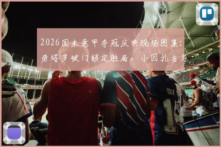 2026国米意甲夺冠庆典现场图集：劳塔罗破门锁定胜局，小因扎吉与队员激情庆祝高清照片回顾