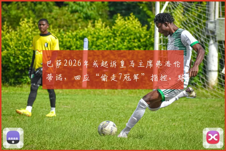 巴萨2026年或起诉皇马主席弗洛伦蒂诺,回应“偷走7冠军”指控,球迷热议法律交锋前景