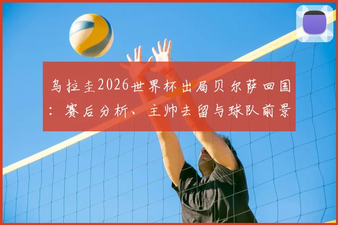 乌拉圭2026世界杯出局贝尔萨回国：赛后分析、主帅去留与球队前景深度探讨