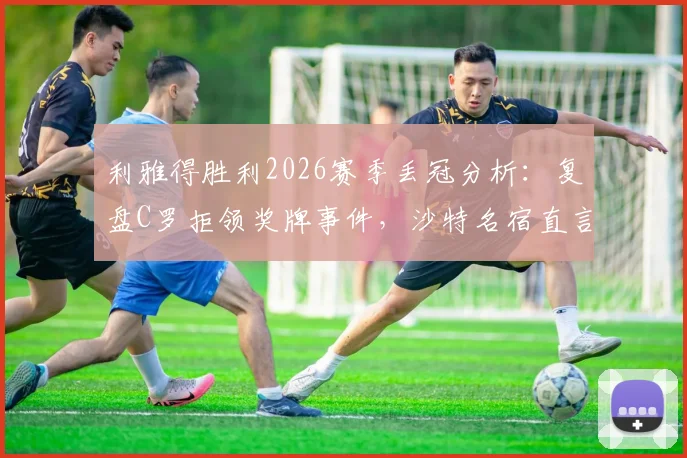利雅得胜利2026赛季丢冠分析:复盘C罗拒领奖牌事件,沙特名宿直言其缺乏担当