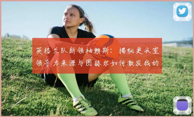 英格兰队新领袖赖斯：揭秘更衣室领导力来源与图赫尔如何激发我的自信2026