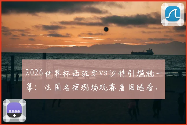 2026世界杯西班牙vs沙特引尴尬一幕：法国名宿现场观赛看困睡着，是比赛乏味还是另有隐情？
