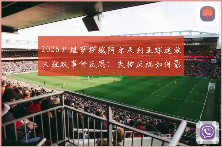 2026年堪萨斯城阿尔及利亚球迷放火狂欢事件反思：失控庆祝如何影响体育赛事安保？