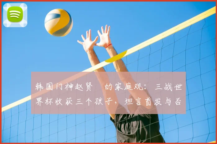 韩国门神赵贤祐的家庭观:三战世界杯收获三个孩子,坦言首发与否已非最重要