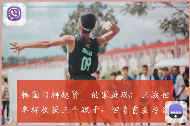 韩国门神赵贤祐的家庭观:三战世界杯收获三个孩子,坦言首发与否已非最重要
