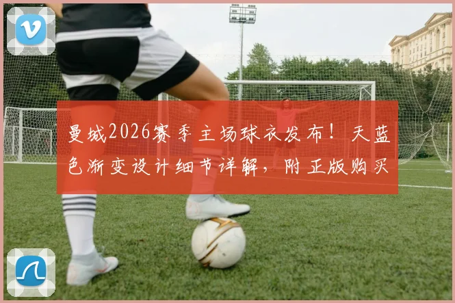 曼城2026赛季主场球衣发布!天蓝色渐变设计细节详解,附正版购买渠道与价格指南
