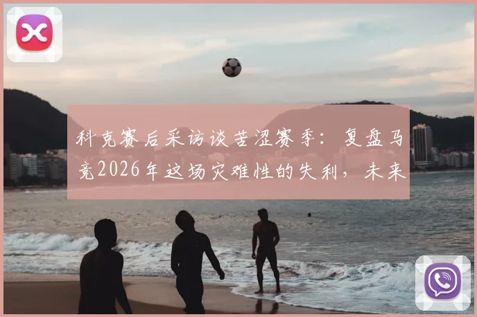 科克赛后采访谈苦涩赛季：复盘马竞2026年这场灾难性的失利，未来何去何从